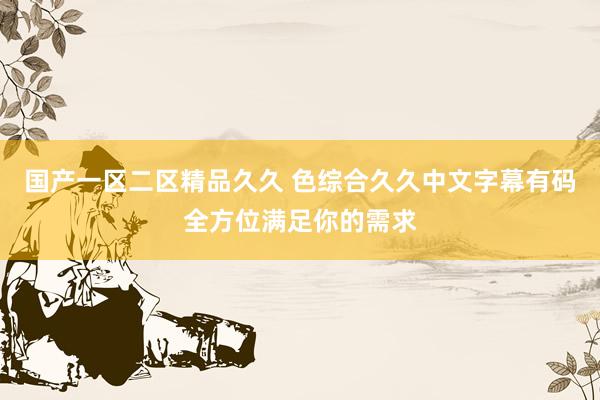 国产一区二区精品久久 色综合久久中文字幕有码全方位满足你的需求