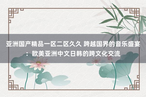 亚洲国产精品一区二区久久 跨越国界的音乐盛宴：欧美亚洲中文日韩的跨文化交流