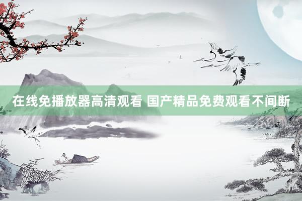 在线免播放器高清观看 国产精品免费观看不间断