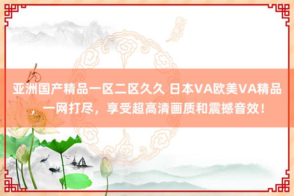 亚洲国产精品一区二区久久 日本VA欧美VA精品，一网打尽，享受超高清画质和震撼音效！