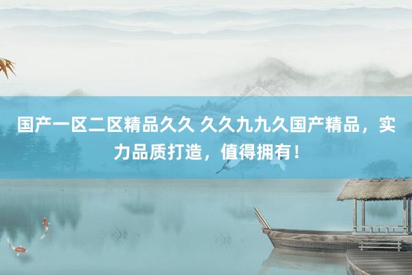 国产一区二区精品久久 久久九九久国产精品，实力品质打造，值得拥有！