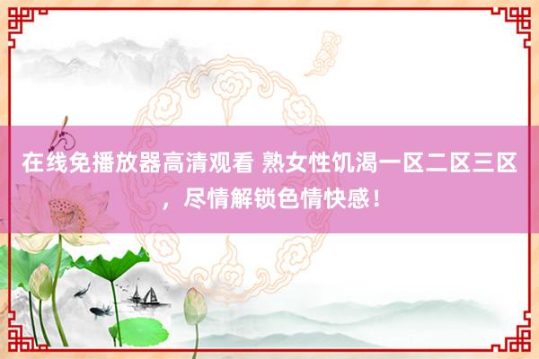 在线免播放器高清观看 熟女性饥渴一区二区三区，尽情解锁色情快感！