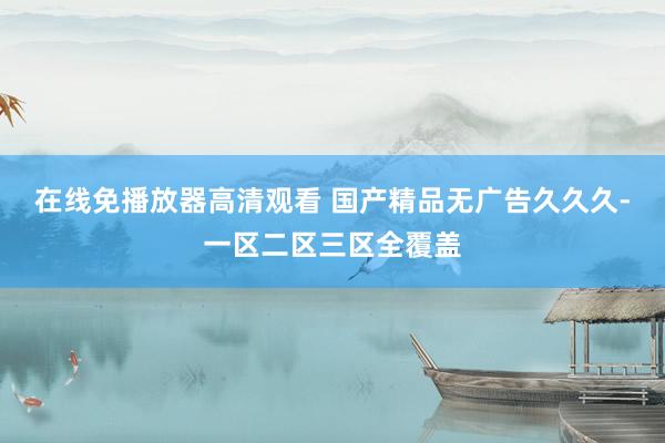在线免播放器高清观看 国产精品无广告久久久-一区二区三区全覆盖