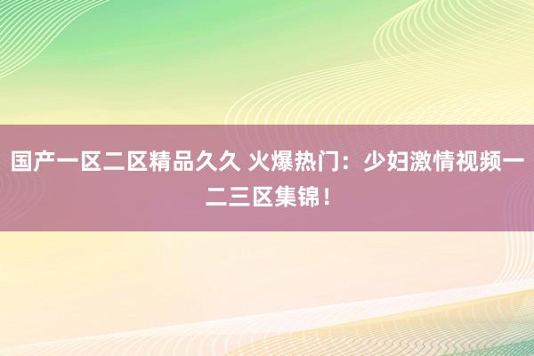 国产一区二区精品久久 火爆热门：少妇激情视频一二三区集锦！