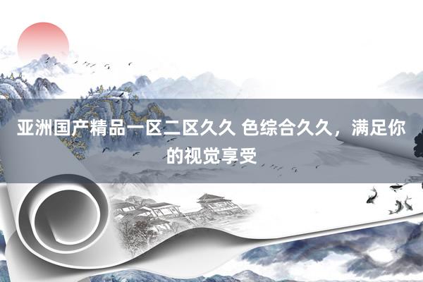亚洲国产精品一区二区久久 色综合久久，满足你的视觉享受