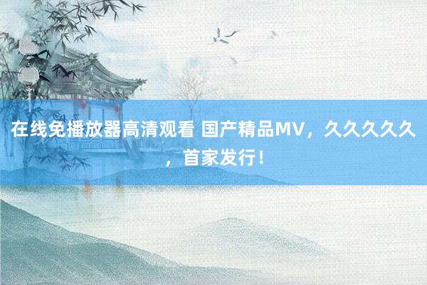 在线免播放器高清观看 国产精品MV，久久久久久，首家发行！