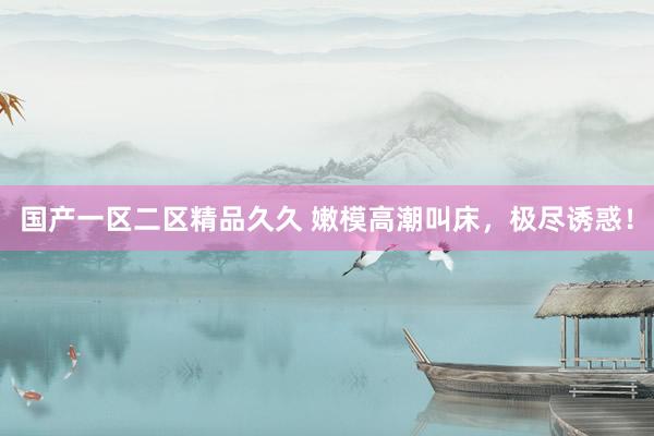国产一区二区精品久久 嫩模高潮叫床，极尽诱惑！