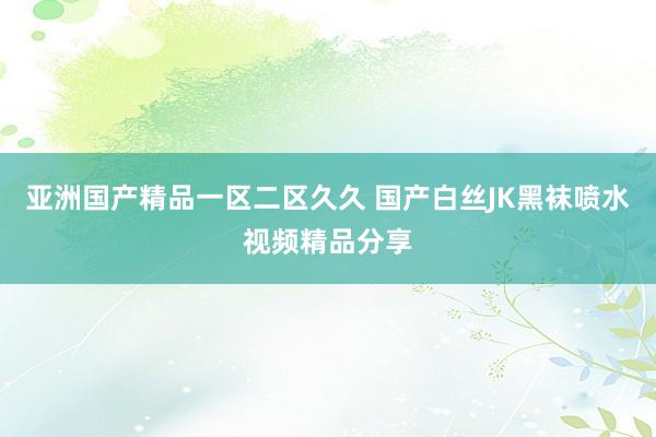 亚洲国产精品一区二区久久 国产白丝JK黑袜喷水视频精品分享