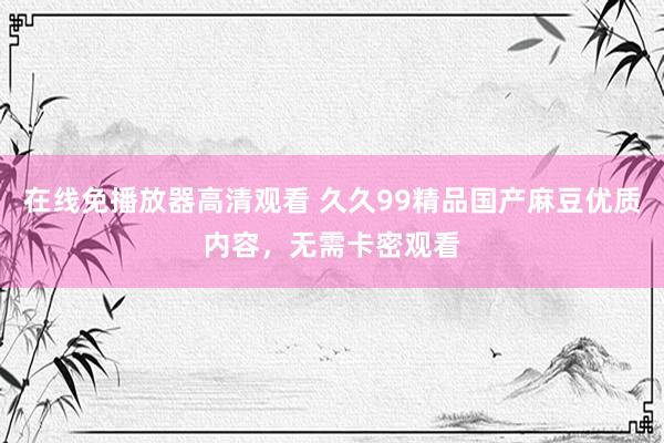 在线免播放器高清观看 久久99精品国产麻豆优质内容，无需卡密观看