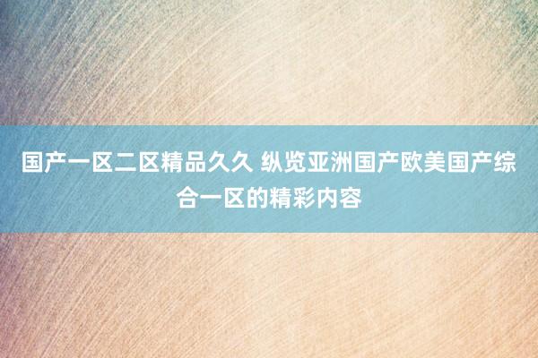 国产一区二区精品久久 纵览亚洲国产欧美国产综合一区的精彩内容