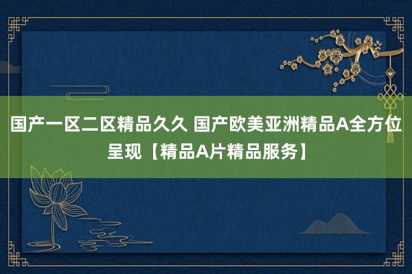 国产一区二区精品久久 国产欧美亚洲精品A全方位呈现【精品A片精品服务】