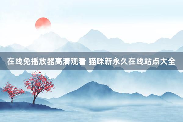 在线免播放器高清观看 猫咪新永久在线站点大全
