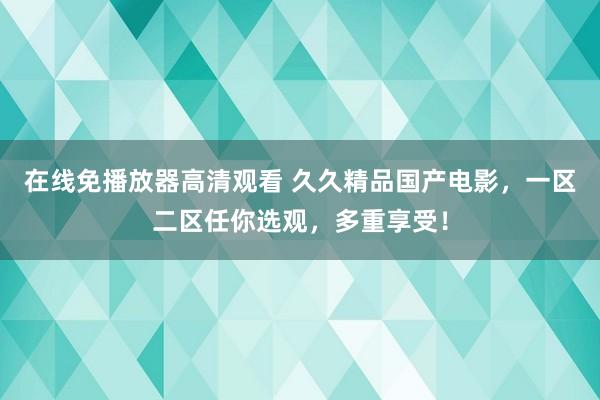 在线免播放器高清观看 久久精品国产电影，一区二区任你选观，多重享受！