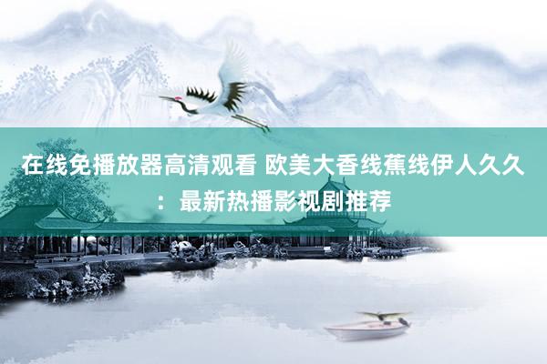 在线免播放器高清观看 欧美大香线蕉线伊人久久：最新热播影视剧推荐