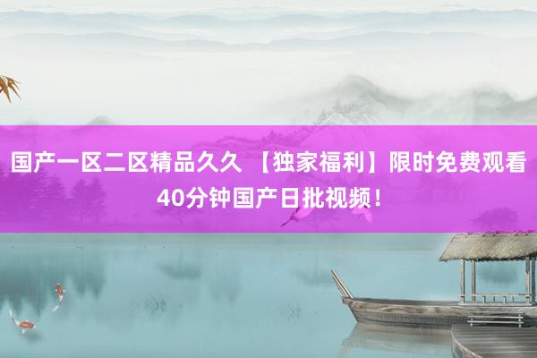 国产一区二区精品久久 【独家福利】限时免费观看40分钟国产日批视频！