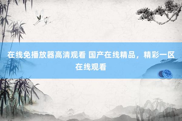 在线免播放器高清观看 国产在线精品，精彩一区在线观看