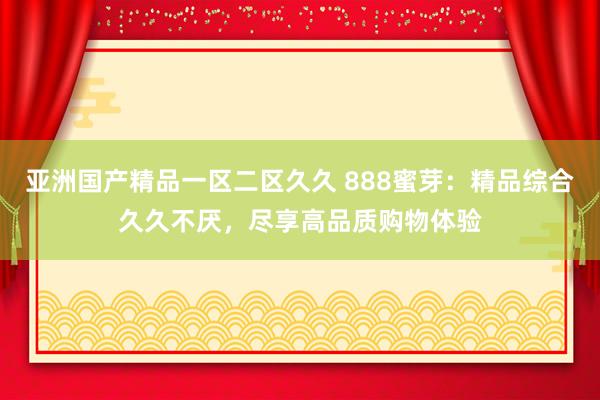 亚洲国产精品一区二区久久 888蜜芽：精品综合久久不厌，尽享高品质购物体验