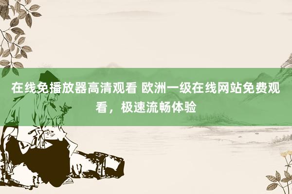 在线免播放器高清观看 欧洲一级在线网站免费观看，极速流畅体验