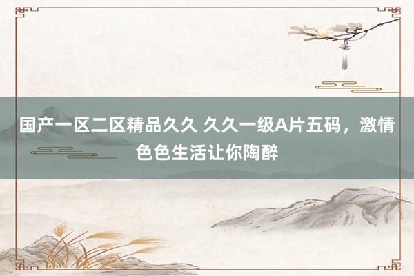 国产一区二区精品久久 久久一级A片五码，激情色色生活让你陶醉
