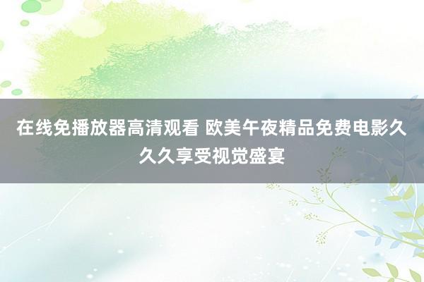 在线免播放器高清观看 欧美午夜精品免费电影久久久享受视觉盛宴