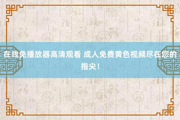 在线免播放器高清观看 成人免费黄色视频尽在您的指尖！