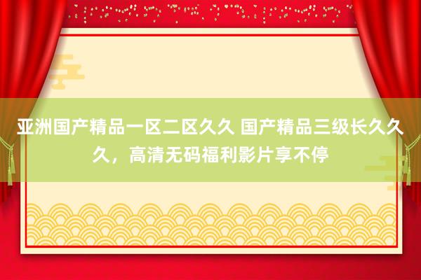 亚洲国产精品一区二区久久 国产精品三级长久久久，高清无码福利影片享不停
