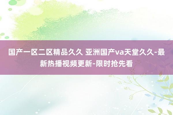 国产一区二区精品久久 亚洲国产va天堂久久-最新热播视频更新-限时抢先看