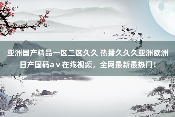 亚洲国产精品一区二区久久 热播久久久亚洲欧洲日产国码aⅴ在线视频，全网最新最热门！