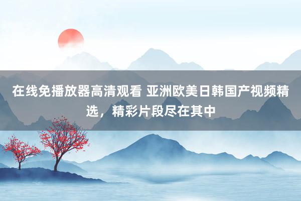 在线免播放器高清观看 亚洲欧美日韩国产视频精选，精彩片段尽在其中