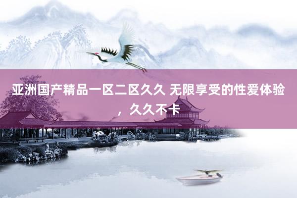 亚洲国产精品一区二区久久 无限享受的性爱体验，久久不卡