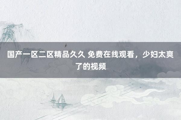 国产一区二区精品久久 免费在线观看，少妇太爽了的视频