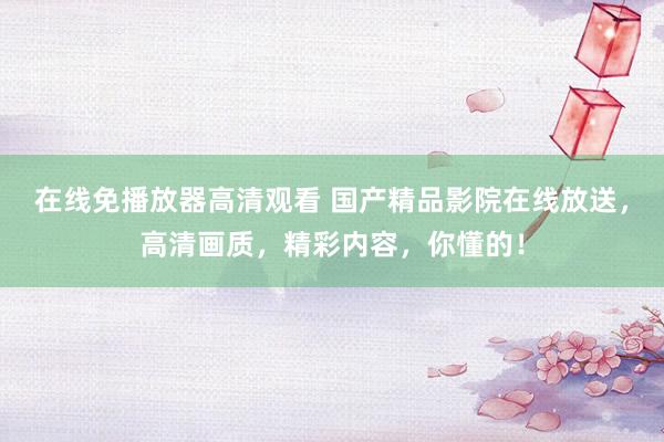 在线免播放器高清观看 国产精品影院在线放送，高清画质，精彩内容，你懂的！