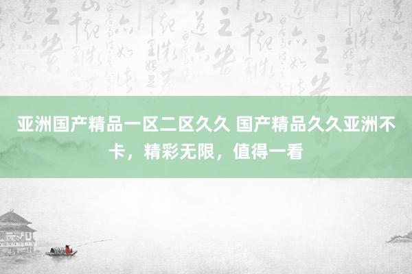 亚洲国产精品一区二区久久 国产精品久久亚洲不卡，精彩无限，值得一看
