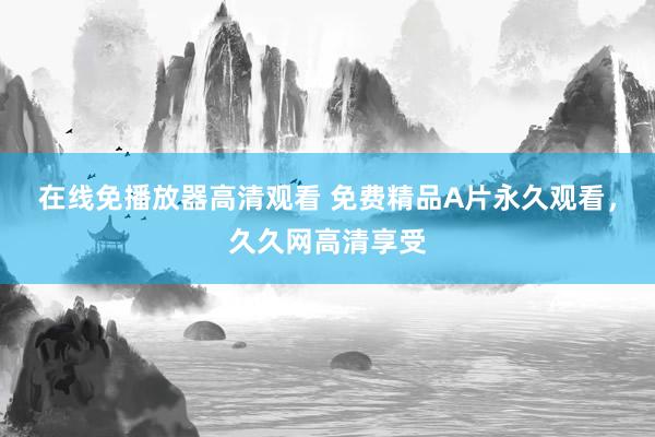 在线免播放器高清观看 免费精品A片永久观看，久久网高清享受