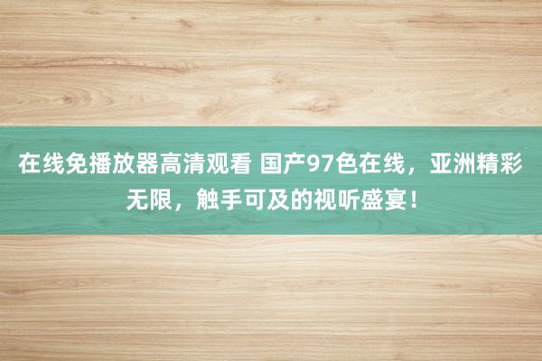 在线免播放器高清观看 国产97色在线，亚洲精彩无限，触手可及的视听盛宴！