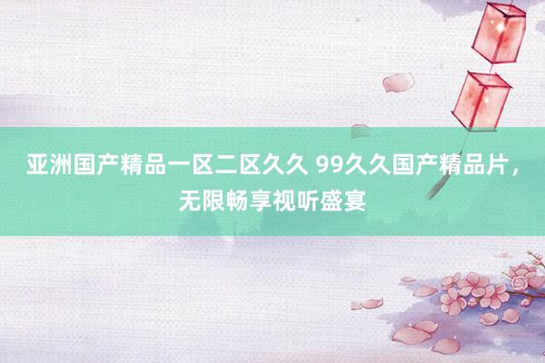 亚洲国产精品一区二区久久 99久久国产精品片，无限畅享视听盛宴