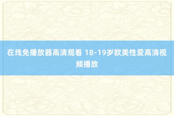 在线免播放器高清观看 18-19岁欧美性爱高清视频播放