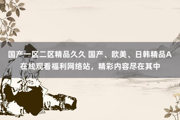 国产一区二区精品久久 国产、欧美、日韩精品A在线观看福利网络站，精彩内容尽在其中