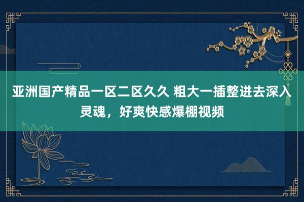 亚洲国产精品一区二区久久 粗大一插整进去深入灵魂，好爽快感爆棚视频