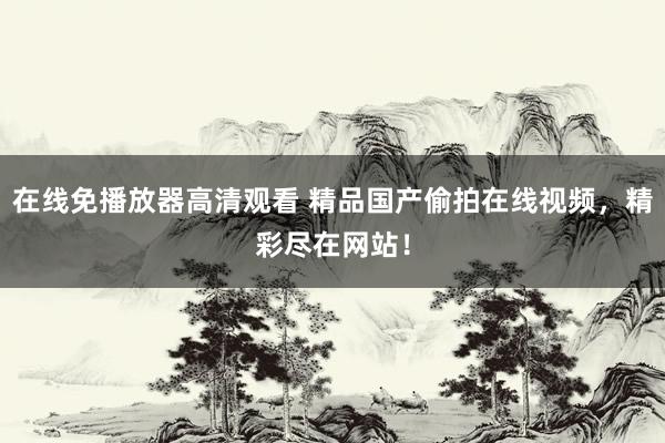 在线免播放器高清观看 精品国产偷拍在线视频，精彩尽在网站！