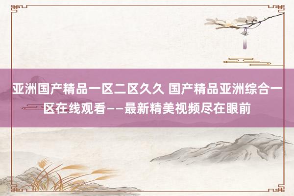 亚洲国产精品一区二区久久 国产精品亚洲综合一区在线观看——最新精美视频尽在眼前