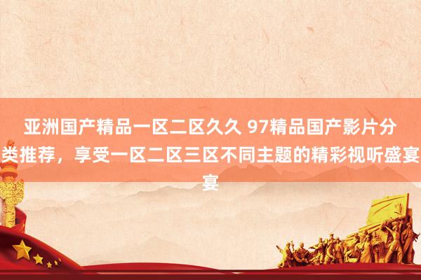 亚洲国产精品一区二区久久 97精品国产影片分类推荐，享受一区二区三区不同主题的精彩视听盛宴