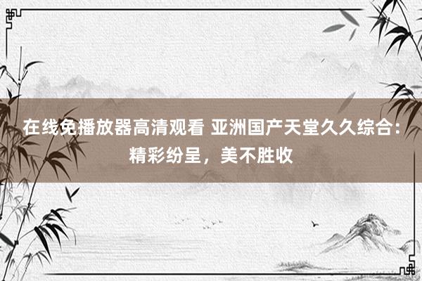 在线免播放器高清观看 亚洲国产天堂久久综合：精彩纷呈，美不胜收