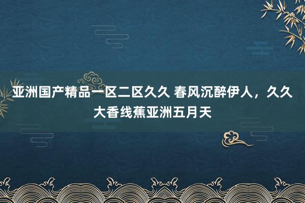 亚洲国产精品一区二区久久 春风沉醉伊人，久久大香线蕉亚洲五月天