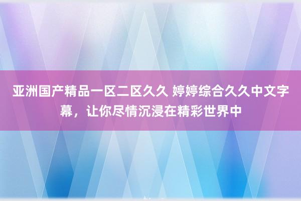 亚洲国产精品一区二区久久 婷婷综合久久中文字幕，让你尽情沉浸在精彩世界中