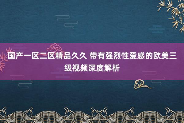 国产一区二区精品久久 带有强烈性爱感的欧美三级视频深度解析