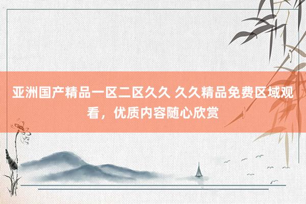 亚洲国产精品一区二区久久 久久精品免费区域观看，优质内容随心欣赏