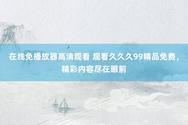 在线免播放器高清观看 观看久久久99精品免费，精彩内容尽在眼前