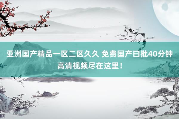 亚洲国产精品一区二区久久 免费国产曰批40分钟高清视频尽在这里！