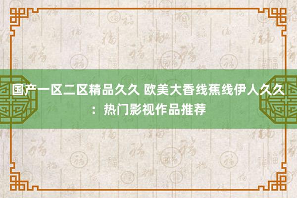 国产一区二区精品久久 欧美大香线蕉线伊人久久：热门影视作品推荐
